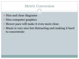 Metric Conversion

 Nice and clear diagrams
 Nice computer graphics
 Slower pace will make it even more clear.
 Music is very nice but distracting and making it hard
 to concentrate
 