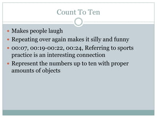 Count To Ten

 Makes people laugh
 Repeating over again makes it silly and funny
 00:07, 00:19-00:22, 00:24, Referring to sports
  practice is an interesting connection
 Represent the numbers up to ten with proper
  amounts of objects
 