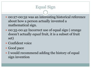 Equal Sign

 00:27-00:32 was an interesting historical reference
    about how a person actually invented a
    mathematical sign.
   00:35-00:42 Incorrect use of equal sign ( orange
    doesn’t actually equal fruit, it is a subset of fruit
    set)
   Confident voice
   Good pace
   I would recommend adding the history of equal
    sign invention
 