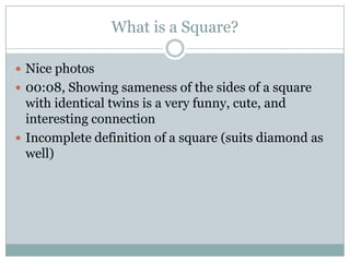 What is a Square?

 Nice photos
 00:08, Showing sameness of the sides of a square
  with identical twins is a very funny, cute, and
  interesting connection
 Incomplete definition of a square (suits diamond as
  well)
 