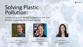 Solving Plastic
Pollution:
Collaborating with Market Competitors and Like-
Minded Companies to Achieve Success
Mikhail Davis
Director of Restorative Enterprise
Interface
Kendall Starkman
Director of Strategic Initiatives
Lonely Whale
Shelley Zimmer
Sustainability Leadership Program
Manager
HP
 