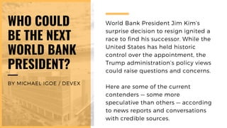 World Bank President Jim Kim’s
surprise decision to resign ignited a
race to find his successor. While the
United States has held historic
control over the appointment, the
Trump administration’s policy views
could raise questions and concerns.
Here are some of the current
contenders — some more
speculative than others — according
to news reports and conversations
with credible sources.
WHO COULD
BE THE NEXT
WORLD BANK
PRESIDENT?
BY MICHAEL IGOE / DEVEX
 