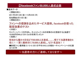 ②facebookファン50,000人達成企画
■基本データ
 ＜開催日時＞
 2011年5月13日（金）〜5月23日（月）
 告知開始5月13日（金）
 ＜開催目的＞
 ファンへの感謝を込めたサービス提供。facebookを使った
 販促効果のテスト
 ＜内容＞
 キャペーンページを作成し、ネットメンバーIDの有無のみを登録すると抽選で
 10,000円のMUJI Gift Card５名様プレゼント
 ＜結果＞
 告知から僅か４日ほどで60,000人を達成。。。。慌てて当選者数を６
 名に！！更に最終日に70,000人達成し、もう１名追加！！
 ●新規ファン獲得数（5/13-5/20)1日平均1643人の増加→キャンペーンへの応募
 は7,447件

        〜当選者の方にご連絡しております〜
 