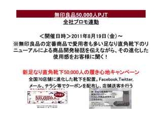 無印良品50,000人PJT
             全社プロモ連動

     ＜開催日時＞2011年8月19日（金）〜
※無印良品の定番商品で愛用者も多い足なり直角靴下のリ
ニューアルによる商品開発秘話を伝えながら、その進化した
        使用感をお客様に聞く！

 新足なり直角靴下50,000人の履き心地キャンペーン
   全国70店舗に進化した靴下を配置。Facebook,Twitter,
   メール、チラシ等でクーポンを配布し、店舗送客を行う
 