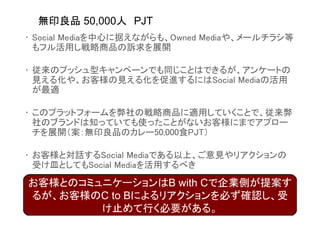 無印良品 50,000人 PJT
• Social Mediaを中心に据えながらも、Owned Mediaや、メールチラシ等
  もフル活用し戦略商品の訴求を展開

• 従来のプッシュ型キャンペーンでも同じことはできるが、アンケートの
  見える化や、お客様の見える化を促進するにはSocial Mediaの活用
  が最適

• このプラットフォームを弊社の戦略商品に適用していくことで、従来弊
  社のブランドは知っていても使ったことがないお客様にまでアプロー
  チを展開（案：無印良品のカレー50,000食PJT）

• お客様と対話するSocial Mediaである以上、ご意見やリアクションの
  受け皿としてもSocial Mediaを活用するべき

お客様とのコミュニケーションはB with Cで企業側が提案す
るが、お客様のC to Bによるリアクションを必ず確認し、受
        け止めて行く必要がある。
 