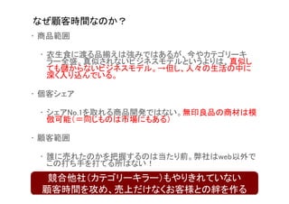 なぜ顧客時間なのか？
• 商品範囲

 • 衣生食に渡る品揃えは強みではあるが、今やカテゴリーキ
   ラー全盛。真似されないビジネスモデルというよりは、真似し
   ても儲からないビジネスモデル。→但し、人々の生活の中に
   深く入り込んでいる。

• 個客シェア

 • シェアNo.1を取れる商品開発ではない。無印良品の商材は模
   倣可能（＝同じものは市場にもある）

• 顧客範囲

 • 誰に売れたのかを把握するのは当たり前。弊社はweb以外で
   この打ち手を打てる所はない！
  競合他社（カテゴリーキラー）もやりきれていない
 顧客時間を攻め、売上だけなくお客様との絆を作る
 