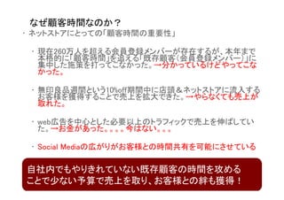 なぜ顧客時間なのか？
• ネットストアにとっての「顧客時間の重要性」

 • 現在260万人を超える会員登録メンバーが存在するが、本年まで
   本格的に「顧客時間」を追える「既存顧客（会員登録メンバー）」に
   集中した施策を打ってこなかった。→分かっているけどやってこな
   かった。

 • 無印良品週間という10%off期間中に店頭＆ネットストアに流入する
   お客様を獲得することで売上を拡大できた。→やらなくても売上が
   取れた。

 • web広告を中心とした必要以上のトラフィックで売上を伸ばしてい
   た。→お金があった。。。。今はない。。。

 • Social Mediaの広がりがお客様との時間共有を可能にさせている

自社内でもやりきれていない既存顧客の時間を攻める
ことで少ない予算で売上を取り、お客様との絆も獲得！
 
