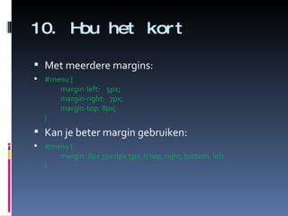 10. Hou het kort Met meerdere margins: #menu { margin-left:    5px; margin-right:   7px; margin-top: 8px; }   Kan je beter margin gebruiken: #menu { margin: 8px 7px 0px 5px; // top, right, bottom, left }  