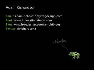 Adam Richardson

Email: adam.richardson@frogdesign.com
Book: www.innovationxbook.com
Blog: www.frogdesign.com/amphibious
Twitter: @richardsona
 