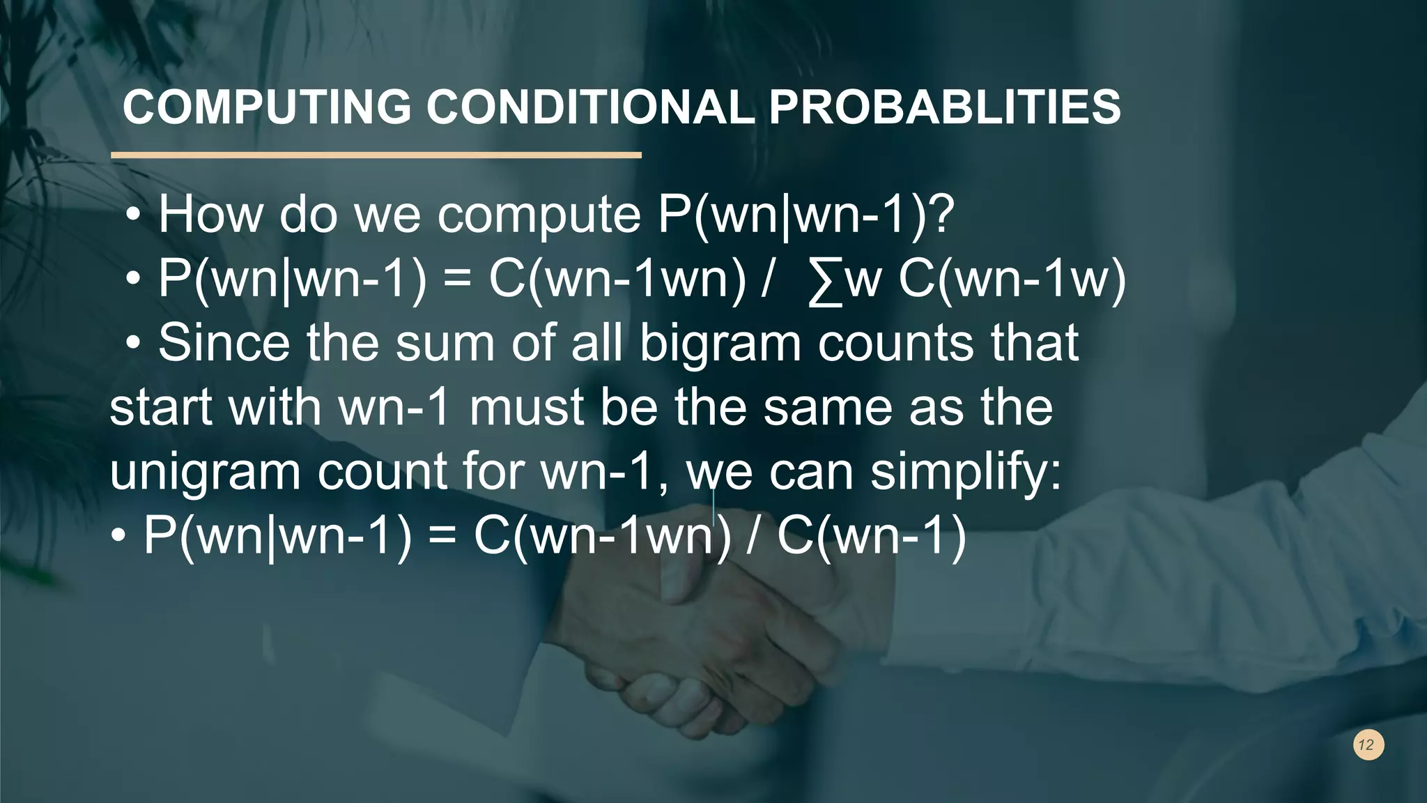 COMPUTING CONDITIONAL PROBABLITIES
• How do we compute P(wn|wn-1)?
• P(wn|wn-1) = C(wn-1wn) / ∑w C(wn-1w)
• Since the sum of all bigram counts that
start with wn-1 must be the same as the
unigram count for wn-1, we can simplify:
• P(wn|wn-1) = C(wn-1wn) / C(wn-1)
 