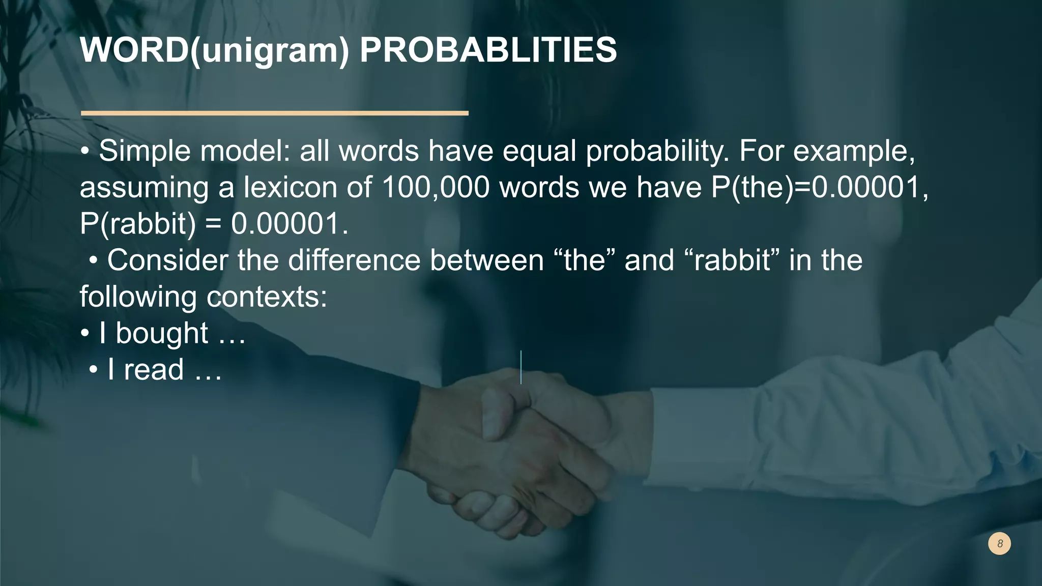 WORD(unigram) PROBABLITIES
• Simple model: all words have equal probability. For example,
assuming a lexicon of 100,000 words we have P(the)=0.00001,
P(rabbit) = 0.00001.
• Consider the difference between “the” and “rabbit” in the
following contexts:
• I bought …
• I read …
 