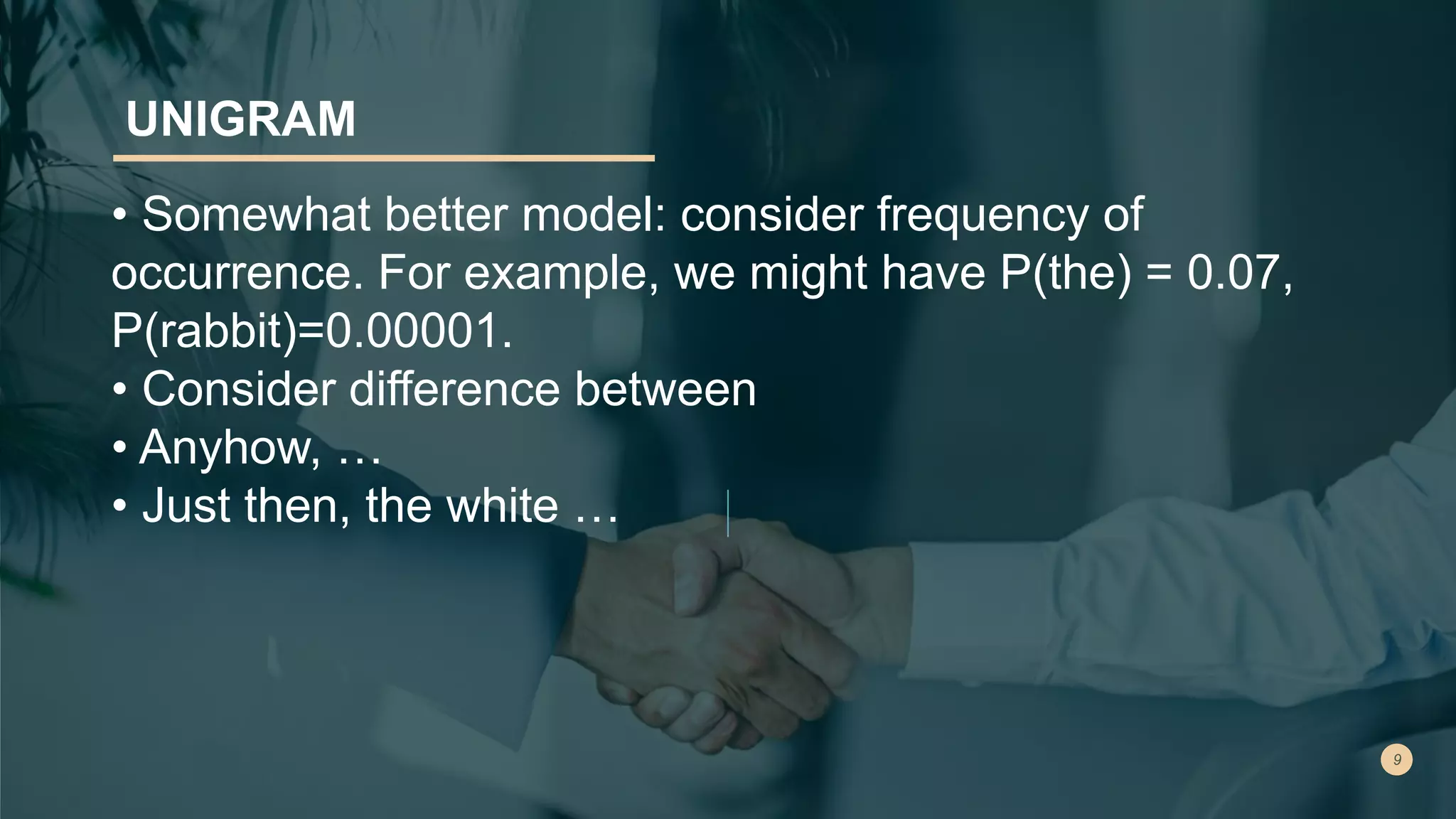 UNIGRAM
• Somewhat better model: consider frequency of
occurrence. For example, we might have P(the) = 0.07,
P(rabbit)=0.00001.
• Consider difference between
• Anyhow, …
• Just then, the white …
 