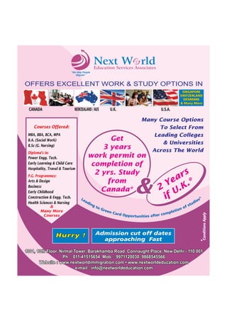 NextServices Associates
W rld
Education
"We Help People
Migrate"

OFFERS EXCELLENT WORK & STUDY OPTIONS IN
SINGAPORE
SWITZERLAND
DENMARK
& Many More

NEWZEALAND / AUS

U.S.A.

Many Course Options
To Select From
Leading Colleges
& Universities
Across The World

Courses Offered:
MBA, BBA, BCA, MPA
B.A. (Social Work)
B.Sc (G. Nursing)

Get
3 years
work permit on
completion of
2 yrs. Study
from
Canada*

Diploma's in:
Power Engg. Tech.
Early Learning & Child Care
Hospitality, Travel & Tourism
P.G. Programmes:
Arts & Design
Business
Early Childhood
Construction & Engg. Tech.
Health Sciences & Nursing
&
Many More
Courses

U.K.

Le
ad

Hurry !

&

ing

to
G

rs
ea .*
Y
2 U.K
if
*
es
di

s
of
ree
ion
n Ca
let
rd Opp
omp
ortunities after c

Admission cut off dates
approaching Fast

tu

Conditions Apply

CANADA

1301, 13th Floor, Nirmal Tower, Barakhamba Road, Connaught Place, New Delhi - 110 001
Ph. : 011-41515654 Mob. : 9971120030, 9868545566
Website : www.nextworldimmigration.com • www.nextworldeducation.com
e-mail : info@nextworldeducation.com

 