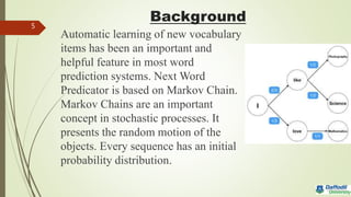 Background
Automatic learning of new vocabulary
items has been an important and
helpful feature in most word
prediction systems. Next Word
Predicator is based on Markov Chain.
Markov Chains are an important
concept in stochastic processes. It
presents the random motion of the
objects. Every sequence has an initial
probability distribution.
5
 
