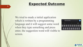 Expected Outcome
We tried to made a initial application
which is written by a programming
language and it will suggest some word
when they type something and press
enter, the suggestion word will visible to
screen.
6
 