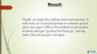 Result
Finally we made this without front-end interface. It
will work on Command prompt or windows power
shell. Just open CMD or PowerShell on the project
location and type “python FileName.py” and tap
enter. Then the project will open.
7
 