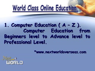 1. Computer Education ( A – Z ).1. Computer Education ( A – Z ).
Computer Education fromComputer Education from
Beginners level to Advance level toBeginners level to Advance level to
Professional Level.Professional Level.
*www.nextworldoverseas.com*www.nextworldoverseas.com
 