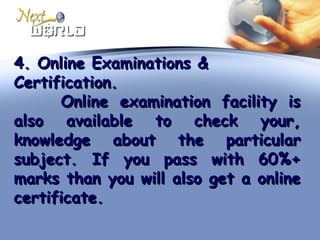 4. Online Examinations &4. Online Examinations &
Certification.Certification.
Online examination facility isOnline examination facility is
also available to check your,also available to check your,
knowledge about the particularknowledge about the particular
subject. If you pass with 60%+subject. If you pass with 60%+
marks than you will also get a onlinemarks than you will also get a online
certificate.certificate.
 
