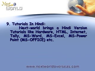 9. Tutorials In Hindi:9. Tutorials In Hindi:
Next-world brings a Hindi VersionNext-world brings a Hindi Version
Tutorials like Hardware, HTML, Internet,Tutorials like Hardware, HTML, Internet,
Tally, MS-Word, MS-Excel, MS-PowerTally, MS-Word, MS-Excel, MS-Power
Point (MS-OFFICE) etc.Point (MS-OFFICE) etc.
 