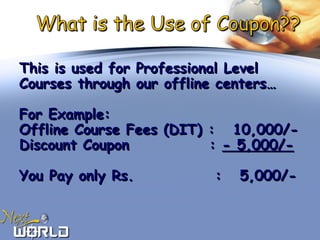 This is used for Professional LevelThis is used for Professional Level
Courses through our offline centers…Courses through our offline centers…
For Example:For Example:
Offline Course Fees (DIT) : 10,000/-Offline Course Fees (DIT) : 10,000/-
Discount Coupon :Discount Coupon : - 5,000/-- 5,000/-
You Pay only Rs.You Pay only Rs. : 5,000/-: 5,000/-
 