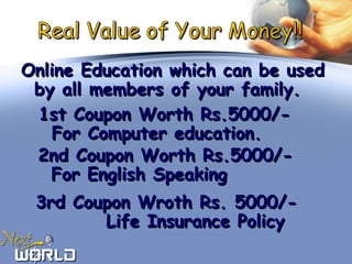 Online Education which can be usedOnline Education which can be used
by all members of your family.by all members of your family.
1st Coupon Worth Rs.5000/-1st Coupon Worth Rs.5000/-
For Computer education.For Computer education.
2nd Coupon Worth Rs.5000/-2nd Coupon Worth Rs.5000/-
For English SpeakingFor English Speaking
3rd Coupon Wroth Rs. 5000/-3rd Coupon Wroth Rs. 5000/-
Life Insurance PolicyLife Insurance Policy
 