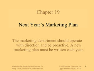 Marketing for Hospitality and Tourism, 3e		©2003 Pearson Education, Inc. Philip Kotler, John Bowen, James Makens		Upper Saddle River, NJ 07458 1 Chapter 19Next Year’s Marketing Plan The marketing department should operate with direction and be proactive. A new marketing plan must be written each year. 