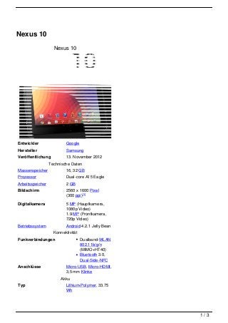 Nexus 10
                    Nexus 10




Entwickler                Google
Hersteller                Samsung
Veröffentlichung          13. November 2012
                  Technische Daten
Massenspeicher            16, 32 GB
Prozessor                 Dual-core A15 Eagle
Arbeitsspeicher           2 GB
Bildschirm                2560 x 1600 Pixel
                          (300 ppi)[1]
Digitalkamera             5 MP (Hauptkamera,
                          1080p Video)
                          1.9 MP (Frontkamera,
                          720p Video)
Betriebssystem            Android 4.2.1 Jelly Bean
                    Konnektivität
Funkverbindungen                    Dualband-WLAN
                                    802.11b/g/n
                                    (MIMO+HT40)
                                    Bluetooth 3.0,
                                    Dual-Side-NFC
Anschlüsse                Micro-USB, Micro-HDMI,
                          3,5 mm Klinke
                       Akku
Typ                       Lithium-Polymer, 33,75
                          Wh




                                                     1/3
 