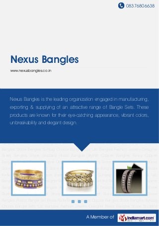 08376806638
A Member of
Nexus Bangles
www.nexusbangles.co.in
Brass Bangles Copper Bangles Stone Bangles Suhaag Choora Bangle Sets Lac
Bangles Fashion Jewelry Designer Brass Bangles Stone Studded Brass Bangles Stylish Copper
Bangles Fancy Copper Bangles Acrylic Stone Bangles Designer Copper Bangles Stone
Studded Bangles Artificial Stone Bangles Multicolored Stone Bangles Metallic Stone
Bangles Plastic Bangle Set Brass Kada Brass Bangles Copper Bangles Stone Bangles Suhaag
Choora Bangle Sets Lac Bangles Fashion Jewelry Designer Brass Bangles Stone Studded
Brass Bangles Stylish Copper Bangles Fancy Copper Bangles Acrylic Stone Bangles Designer
Copper Bangles Stone Studded Bangles Artificial Stone Bangles Multicolored Stone
Bangles Metallic Stone Bangles Plastic Bangle Set Brass Kada Brass Bangles Copper
Bangles Stone Bangles Suhaag Choora Bangle Sets Lac Bangles Fashion Jewelry Designer
Brass Bangles Stone Studded Brass Bangles Stylish Copper Bangles Fancy Copper
Bangles Acrylic Stone Bangles Designer Copper Bangles Stone Studded Bangles Artificial
Stone Bangles Multicolored Stone Bangles Metallic Stone Bangles Plastic Bangle Set Brass
Kada Brass Bangles Copper Bangles Stone Bangles Suhaag Choora Bangle Sets Lac
Bangles Fashion Jewelry Designer Brass Bangles Stone Studded Brass Bangles Stylish Copper
Bangles Fancy Copper Bangles Acrylic Stone Bangles Designer Copper Bangles Stone
Studded Bangles Artificial Stone Bangles Multicolored Stone Bangles Metallic Stone
Bangles Plastic Bangle Set Brass Kada Brass Bangles Copper Bangles Stone Bangles Suhaag
Choora Bangle Sets Lac Bangles Fashion Jewelry Designer Brass Bangles Stone Studded
Nexus Bangles is the leading organization engaged in manufacturing,
exporting & supplying of an attractive range of Bangle Sets. These
products are known for their eye-catching appearance, vibrant colors,
unbreakability and elegant design.
 