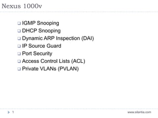 Nexus 1000v
www.silantia.com1
 IGMP Snooping
 DHCP Snooping
 Dynamic ARP Inspection (DAI)
 IP Source Guard
 Port Security
 Access Control Lists (ACL)
 Private VLANs (PVLAN)
 
