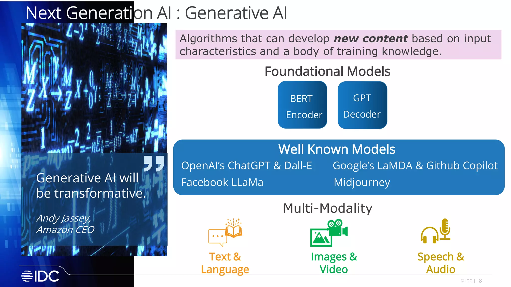 8
© IDC |
Next Generation AI : Generative AI
Algorithms that can develop new content based on input
characteristics and a body of training knowledge.
Generative AI will
be transformative.
Andy Jassey,
Amazon CEO
Speech &
Audio
Images &
Video
Text &
Language
Multi-Modality
Google’s LaMDA & Github Copilot
Facebook LLaMa
OpenAI’s ChatGPT & Dall-E
Midjourney
Well Known Models
BERT GPT
Encoder Decoder
Foundational Models
 