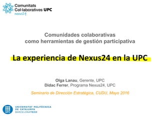 Comunidades colaborativas
como herramientas de gestión participativa
La experiencia de Nexus24 en la UPC
Olga Lanau, Gerente, UPC
Didac Ferrer, Programa Nexus24, UPC
Seminario de Dirección Estratégica, CUDU, Mayo 2016
 