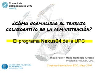 ¿Cómo normalizar el trabajo
colaborativo en la administración?
El programa Nexus24 de la UPC
Didac Ferrer, María Hortensia Álvarez
Programa Nexus24, UPC
Congreso Internacional EDO, Mayo 2016
 