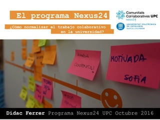 ¿Cómo normalizar el trabajo colaborativo
Didac Ferrer Programa Nexus24 UPC Octubre 2016
El programa Nexus24
en la universidad?
 