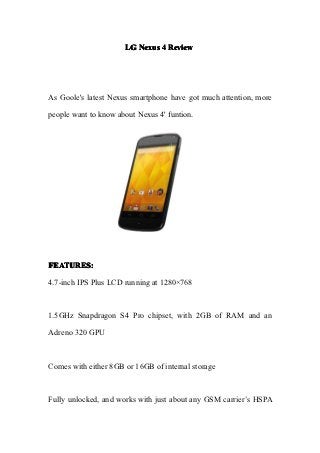 LG Nexus 4 Review




As Goole's latest Nexus smartphone have got much attention, more

people want to know about Nexus 4' funtion.




FEATURES:

4.7-inch IPS Plus LCD running at 1280×768



1.5GHz Snapdragon S4 Pro chipset, with 2GB of RAM and an

Adreno 320 GPU



Comes with either 8GB or 16GB of internal storage



Fully unlocked, and works with just about any GSM carrier’s HSPA
 