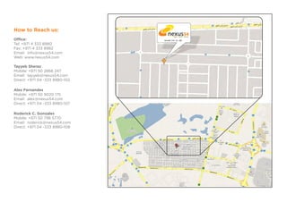 How to Reach us:
                                         DUBAI   LONDON   NEW YORK


Office:                         Street 11A Jn. 4B
Tel: +971 4 333 8980
Fax: +971 4 333 8982
Email: info@nexus54.com
Web: www.nexus54.com

Tayyeb Sheraz
Mobile: +971 50 2866 247
Email: tayyeb@nexus54.com
Direct: +971 04 -333 8980-102

Alex Fernandes
Mobile: +971 50 9020 175
Email: alex@nexus54.com
Direct: +971 04 -333 8980-107

Roderick C. Gonzales
Mobile: +971 50 798 5770
Email: roderick@nexus54.com
Direct: +971 04 -333 8980-108
 