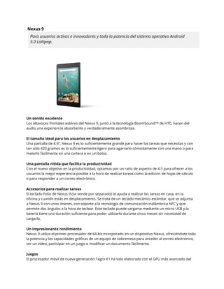 Nexus 9 
Para usuarios activos e innovadores y toda la potencia del sistema operativo Android 
5.0 Lollipop. 
Un sonido excelente 
Los altavoces frontales estéreo del Nexus 9, junto a la tecnología BoomSound™ de HTC, hacen del 
audio una experiencia absorbente y verdaderamente asombrosa. 
El tamaño ideal para los usuarios en desplazamiento 
Una pantalla de 8.9”, Nexus 9 es lo suficientemente grande para hacer las tareas que necesitas y con 
tan solo 420 gramos es lo suficientemente ligero para agarrarlo cómodamente con una mano o para 
meterlo fácilmente en una cartera o en un bolso. 
Una pantalla nítida que facilita la productividad 
Con el nuevo objetivo en la productividad, optamos por un ratio de aspecto de 4:3 para ofrecer a los 
usuarios la mejor experiencia posible a la hora de realizar tareas como la edición de hojas de cálculo 
o para responder a un correo electrónico. 
Accesorios para realizar tareas 
El teclado Folio de Nexus 9 (se vende por separado) te ayuda a realizar las tareas en casa, en la 
oficina y cuando estás en desplazamiento. Se trata de un teclado mecánico estándar, que se adjunta 
a Nexus 9 con unos imanes, con soporte a la tecnología de comunicación inalámbrica NFC y que 
permite dos ángulos a la hora de teclear. Este teclado puede cargarse mediante un micro USB y la 
batería tiene una duración suficiente para poder utilizarlo durante cinco meses sin necesidad de 
cargarlo. 
Un impresionante rendimiento 
Nexus 9 utiliza el primer procesador de 64-bit incorporado en un dispositivo Nexus, ofreciéndote toda 
la potencia y las capacidades gráficas de un equipo de sobremesa para acceder al correo electrónico, 
ver un vídeo, participar en un juego o modificar un documento fácilmente. 
Juegos 
El procesador móvil de nueva generación Tegra K1 ha sido elaborado con el GPU más avanzado del 
 