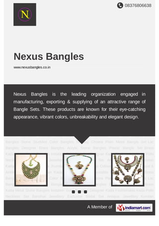 08376806638
A Member of
Nexus Bangles
www.nexusbangles.co.in
Polki Neckless Set Bandhai Jewellery Exclusive Bridal Set Antique Jewellery Kundan
Kadas Indo-Western Kada Jhumka & Designer Earrings Coloured Stone Earings Payal &
Anklets Adjustable Kundan Kada Brass Bangles Adjustable brass kada Copper Brass
Bangles Stone Studded Color Bangles Suhaag Choora Plain Metal Bangle Set Lac
Bangles Designer Brass Bangles Acrylic Stone Bangles Plastic Bangle Set Brass
Kada Metal Stone Bangles Imitation Gold Bangles Designer Kada Fashionable Kada Polki
Neckless Set Bandhai Jewellery Exclusive Bridal Set Antique Jewellery Kundan
Kadas Indo-Western Kada Jhumka & Designer Earrings Coloured Stone Earings Payal &
Anklets Adjustable Kundan Kada Brass Bangles Adjustable brass kada Copper Brass
Bangles Stone Studded Color Bangles Suhaag Choora Plain Metal Bangle Set Lac
Bangles Designer Brass Bangles Acrylic Stone Bangles Plastic Bangle Set Brass
Kada Metal Stone Bangles Imitation Gold Bangles Designer Kada Fashionable Kada Polki
Neckless Set Bandhai Jewellery Exclusive Bridal Set Antique Jewellery Kundan
Kadas Indo-Western Kada Jhumka & Designer Earrings Coloured Stone Earings Payal &
Anklets Adjustable Kundan Kada Brass Bangles Adjustable brass kada Copper Brass
Bangles Stone Studded Color Bangles Suhaag Choora Plain Metal Bangle Set Lac
Bangles Designer Brass Bangles Acrylic Stone Bangles Plastic Bangle Set Brass
Kada Metal Stone Bangles Imitation Gold Bangles Designer Kada Fashionable Kada Polki
Neckless Set Bandhai Jewellery Exclusive Bridal Set Antique Jewellery Kundan
Nexus Bangles is the leading organization engaged in
manufacturing, exporting & supplying of an attractive range of
Bangle Sets. These products are known for their eye-catching
appearance, vibrant colors, unbreakability and elegant design.
 