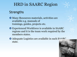 Strengths Many Resources materials, activities are available e.g. manuals of trainings, guides, projects etc.Experienced Workforce is available in SAARC regions and it is the team work required by the members states.Adequate Logistics are available in each SAARC state.HRD in SAARC Region 