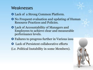 Weaknesses Lack of  a Strong Common Platform.No Frequent evaluation and updating of Human Resource Practices and Policies.Lack of Accountability of Managers and Employees to achieve clear and measurable performance levels.Failures to progress further in Various issues Lack of Persistent collaborative efforts (i.e. Political Instability in some Members).