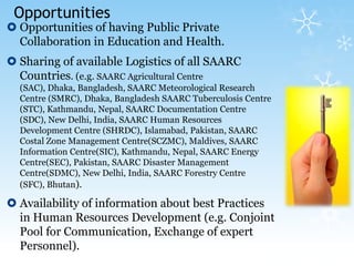 Opportunities Opportunities of having Public Private Collaboration in Education and Health.Sharing of available Logistics of all SAARC Countries. (e.g. SAARC Agricultural Centre (SAC), Dhaka, Bangladesh, SAARC Meteorological Research Centre (SMRC), Dhaka, Bangladesh SAARC Tuberculosis Centre (STC), Kathmandu, Nepal, SAARC Documentation Centre (SDC), New Delhi, India, SAARC Human Resources Development Centre (SHRDC), Islamabad, Pakistan, SAARC Costal Zone Management Centre(SCZMC), Maldives, SAARC Information Centre(SIC), Kathmandu, Nepal, SAARC Energy Centre(SEC), Pakistan, SAARC Disaster Management Centre(SDMC), New Delhi, India, SAARC Forestry Centre (SFC), Bhutan).Availability of information about best Practices in Human Resources Development (e.g. Conjoint Pool for Communication, Exchange of expert Personnel).