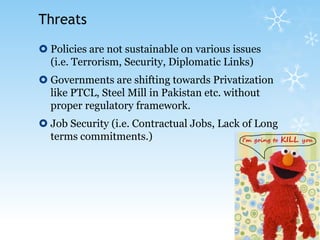 ThreatsPolicies are not sustainable on various issues (i.e. Terrorism, Security, Diplomatic Links)Governments are shifting towards Privatization like PTCL, Steel Mill in Pakistan etc. without proper regulatory framework.Job Security (i.e. Contractual Jobs, Lack of Long terms commitments.)