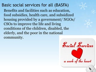 Basic social services for all (BASFA)Benefits and facilities such as education, food subsidies, health care, and subsidized housing provided by a government/ NGOs/ CSOs to improve the life and living conditions of the children, disabled, the elderly, and the poor in the national community.