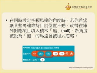 • 在同時設定多顆馬達的角度時，若你希望
讓某些馬達維持目前位置不動，就得在陣
列對應項目填入積木「無」(null)。新角度
被設為「無」的馬達會被程式忽略。
 