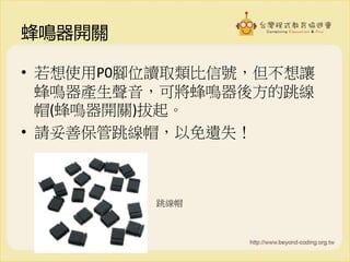 蜂鳴器開關
• 若想使用P0腳位讀取類比信號，但不想讓
蜂鳴器產生聲音，可將蜂鳴器後方的跳線
帽(蜂鳴器開關)拔起。
• 請妥善保管跳線帽，以免遺失！
跳線帽
 