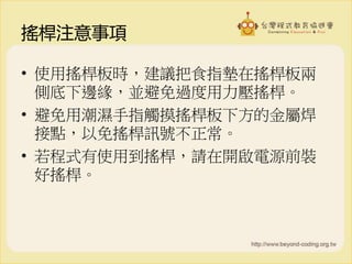 搖桿注意事項
• 使用搖桿板時，建議把食指墊在搖桿板兩
側底下邊緣，並避免過度用力壓搖桿。
• 避免用潮濕手指觸摸搖桿板下方的金屬焊
接點，以免搖桿訊號不正常。
• 若程式有使用到搖桿，請在開啟電源前裝
好搖桿。
 