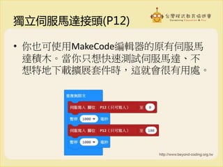 獨立伺服馬達接頭(P12)
• 你也可使用MakeCode編輯器的原有伺服馬
達積木。當你只想快速測試伺服馬達、不
想特地下載擴展套件時，這就會很有用處。
 