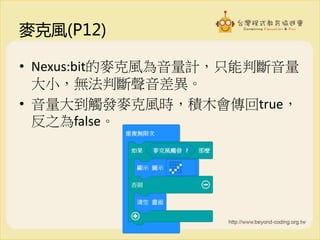 麥克風(P12)
• Nexus:bit的麥克風為音量計，只能判斷音量
大小，無法判斷聲音差異。
• 音量大到觸發麥克風時，積木會傳回true，
反之為false。
 