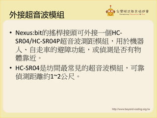 外接超音波模組
• Nexus:bit的搖桿接頭可外接一個HC-
SR04/HC-SR04P超音波測距模組，用於機器
人、自走車的避障功能，或偵測是否有物
體靠近。
• HC-SR04是坊間最常見的超音波模組，可靠
偵測距離約1~2公尺。
 