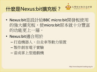 什麼是Nexus:bit擴充板？
• Nexus:bit是設計給BBC micro:bit開發板使用
的強大擴充板，使micro:bit原本就十分豐富
的功能更上一層。
• Nexus:bit適合用於
– 打造機器人、自走車等動力裝置
– 製作創客電子實驗
– 當成掌上型遊戲機
 