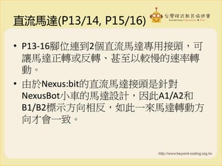 直流馬達(P13/14, P15/16)
• P13-16腳位連到2個直流馬達專用接頭，可
讓馬達正轉或反轉、甚至以較慢的速率轉
動。
• 由於Nexus:bit的直流馬達接頭是針對
NexusBot小車的馬達設計，因此A1/A2和
B1/B2標示方向相反，如此一來馬達轉動方
向才會一致。
 